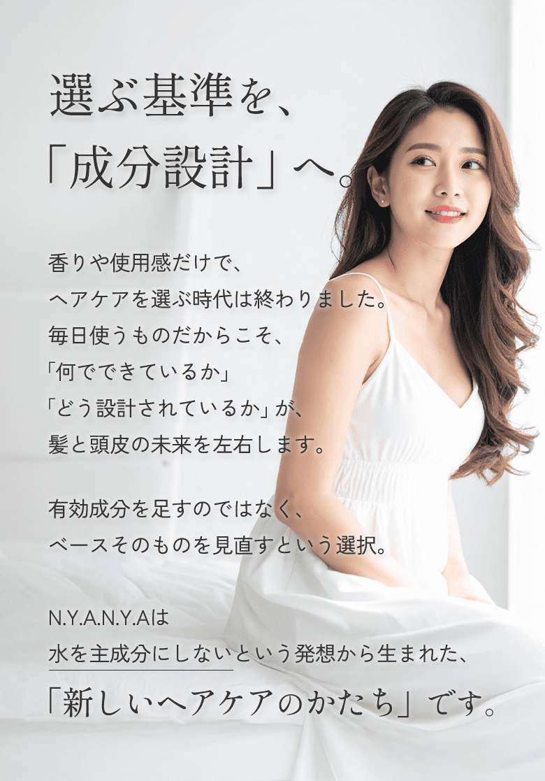 香りや使用感だけで、ヘアケアを選ぶ時代は終わりました。毎日使うものだからこそ、「何でできているか」「どう設計されているか」が、髪と頭皮の未来を左右します。有効成分を足すのではなく、ベースそのものを見直すという選択。N.Y.A.N.Y.Aは水を主成分にしないという発想から生まれた、「新しいヘアケアのかたち」です。